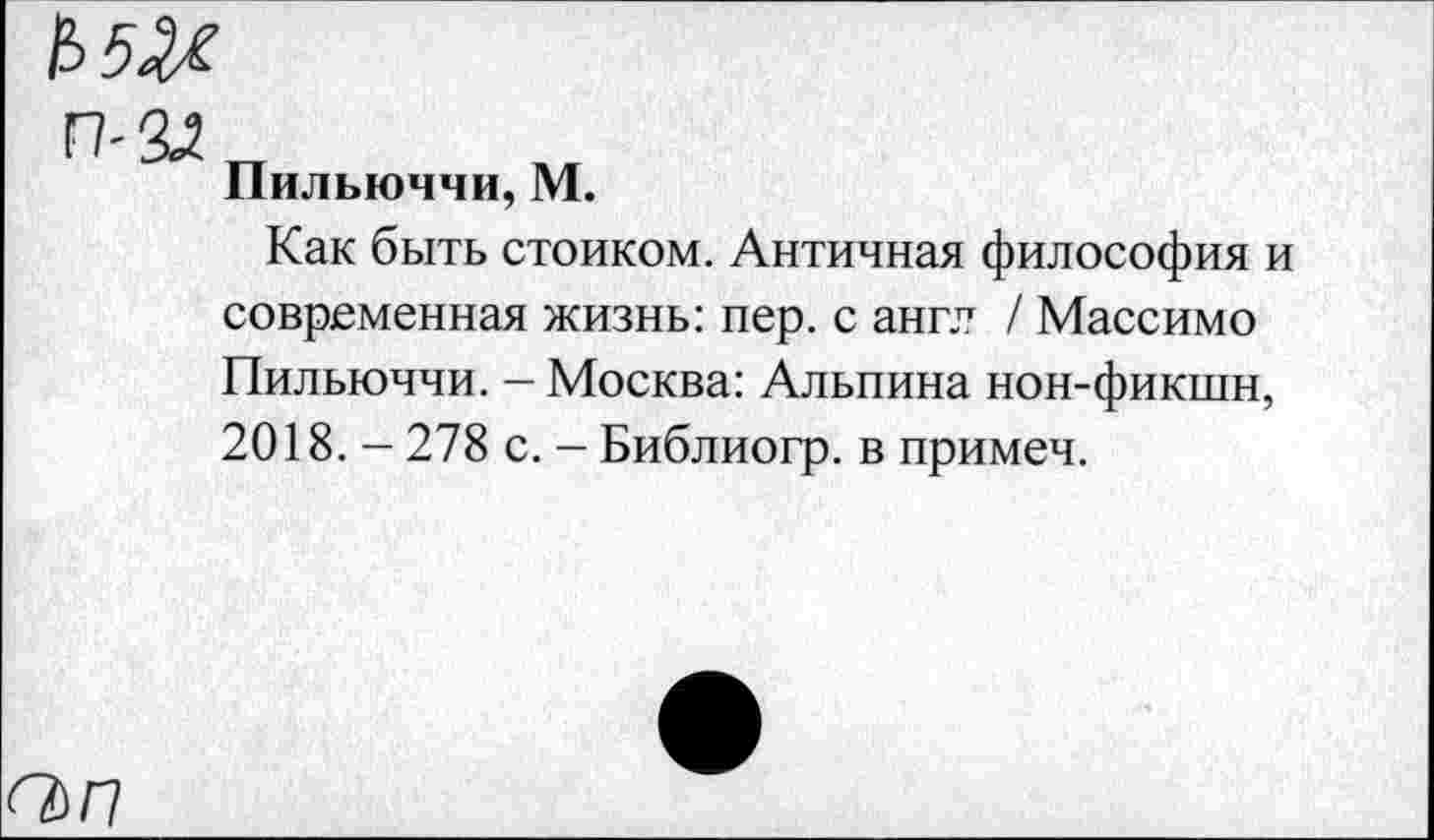 ﻿О)П
Пильюччи, М.
Как быть стоиком. Античная философия и современная жизнь: пер. с англ / Массимо Пильюччи. - Москва: Альпина нон-фикшн, 2018. - 278 с. - Библиогр. в примеч.